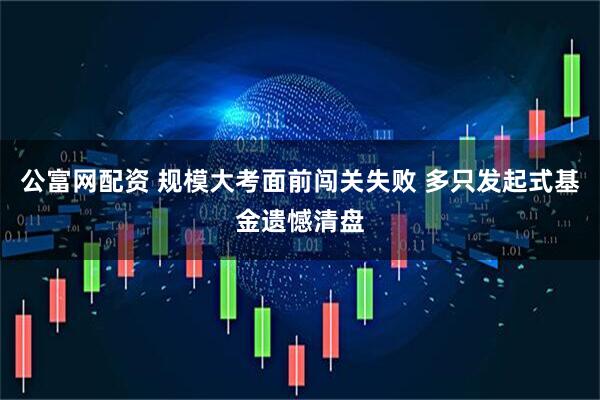 公富网配资 规模大考面前闯关失败 多只发起式基金遗憾清盘