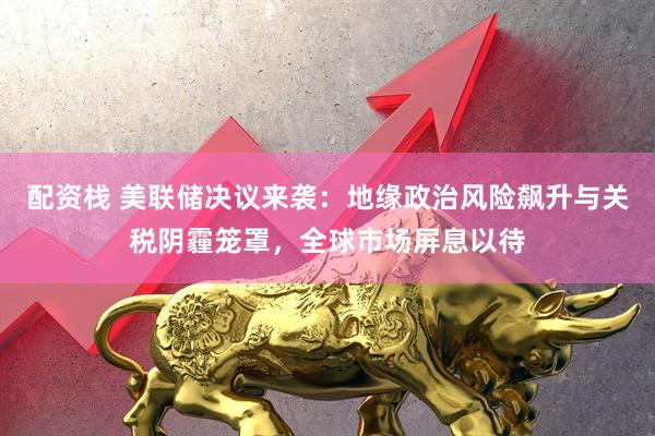 配资栈 美联储决议来袭：地缘政治风险飙升与关税阴霾笼罩，全球市场屏息以待