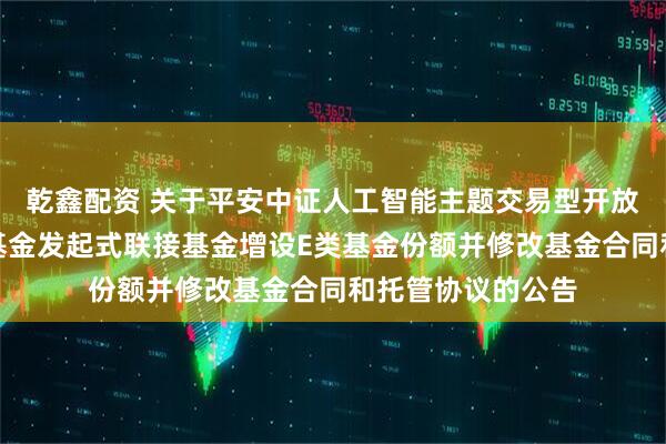 乾鑫配资 关于平安中证人工智能主题交易型开放式指数证券投资基金发起式联接基金增设E类基金份额并修改基金合同和托管协议的公告
