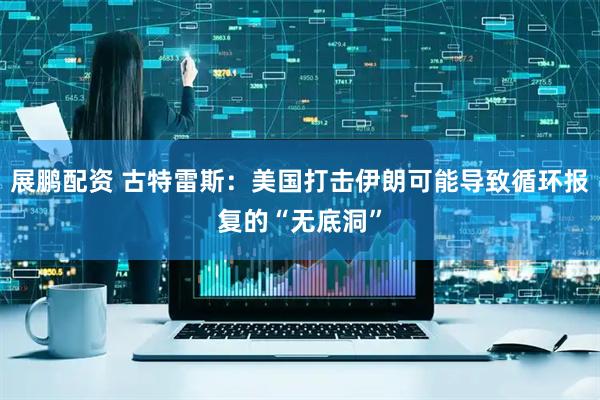 展鹏配资 古特雷斯：美国打击伊朗可能导致循环报复的“无底洞”