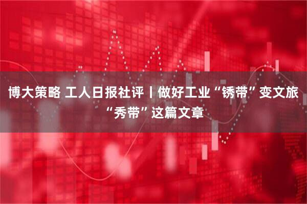博大策略 工人日报社评丨做好工业“锈带”变文旅“秀带”这篇文章