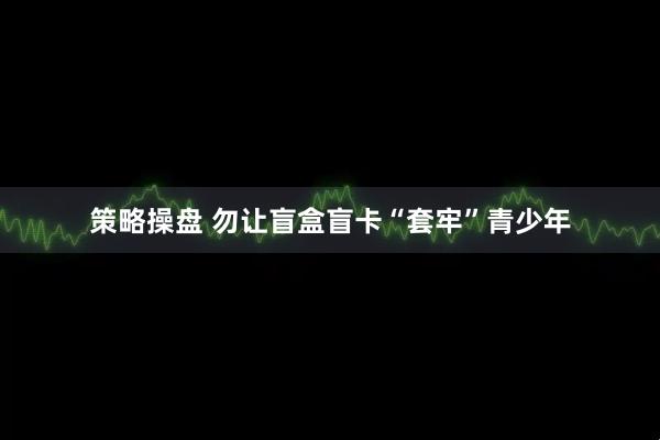 策略操盘 勿让盲盒盲卡“套牢”青少年