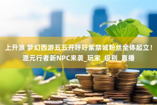 上升浪 梦幻西游五五开呼吁紫禁城粉丝全体起立！混元行者新NPC来袭_玩家_级别_直播