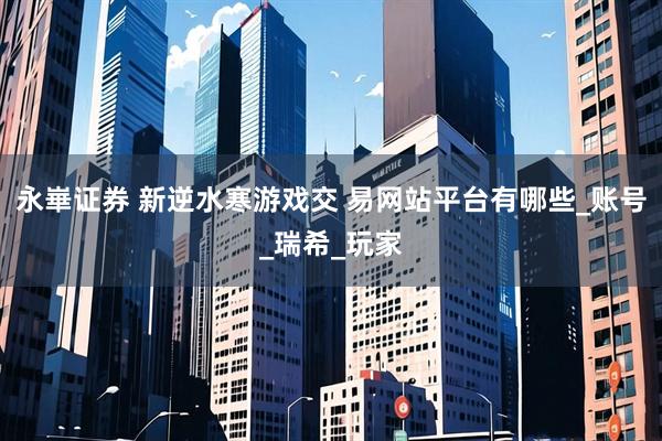 永崋证券 新逆水寒游戏交 易网站平台有哪些_账号_瑞希_玩家