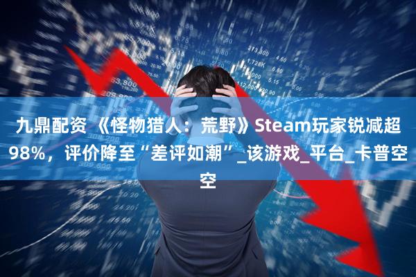 九鼎配资 《怪物猎人：荒野》Steam玩家锐减超98%，评价降至“差评如潮”_该游戏_平台_卡普空