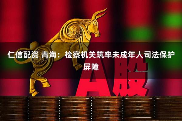 仁信配资 青海：检察机关筑牢未成年人司法保护屏障