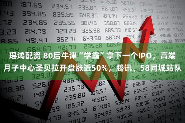 瑶鸿配资 80后牛津“学霸”拿下一个IPO，高端月子中心圣贝拉开盘涨近50%，腾讯、58同城站队