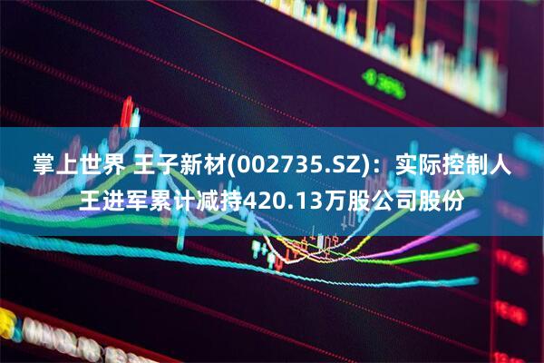 掌上世界 王子新材(002735.SZ)：实际控制人王进军累计减持420.13万股公司股份