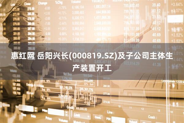惠红网 岳阳兴长(000819.SZ)及子公司主体生产装置开工