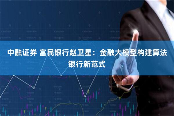 中融证券 富民银行赵卫星：金融大模型构建算法银行新范式