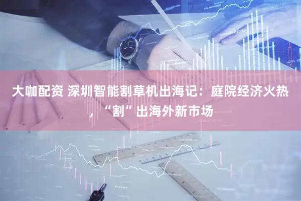 大咖配资 深圳智能割草机出海记：庭院经济火热，“割”出海外新市场
