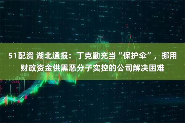 51配资 湖北通报：丁克勤充当“保护伞”，挪用财政资金供黑恶分子实控的公司解决困难