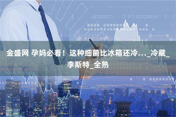 金盛网 孕妈必看！这种细菌比冰箱还冷…_冷藏_李斯特_全熟