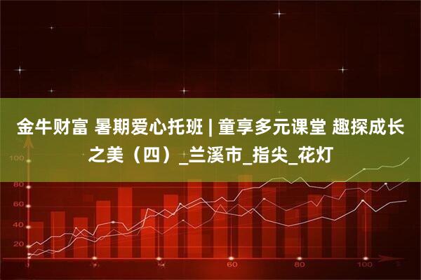 金牛财富 暑期爱心托班 | 童享多元课堂 趣探成长之美（四）_兰溪市_指尖_花灯