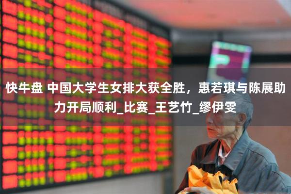 快牛盘 中国大学生女排大获全胜，惠若琪与陈展助力开局顺利_比赛_王艺竹_缪伊雯