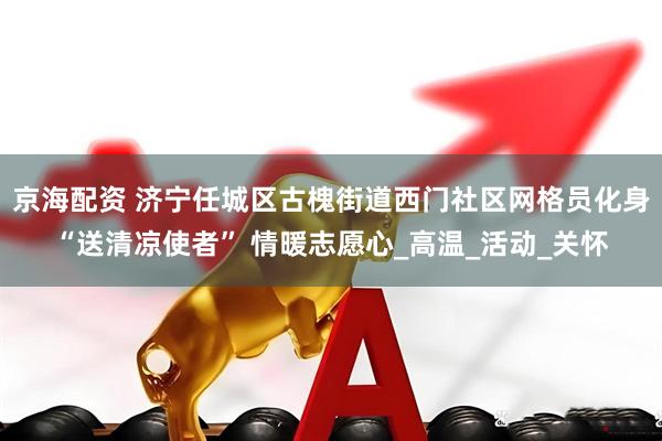 京海配资 济宁任城区古槐街道西门社区网格员化身“送清凉使者” 情暖志愿心_高温_活动_关怀