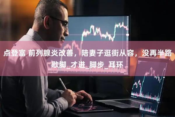 点登富 前列腺炎改善，陪妻子逛街从容，没再半路歇脚_才进_脚步_耳环