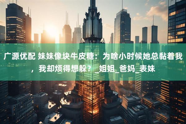 广源优配 妹妹像块牛皮糖：为啥小时候她总黏着我，我却烦得想躲？_姐姐_爸妈_表妹