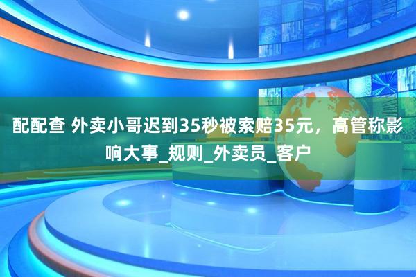 配配查 外卖小哥迟到35秒被索赔35元，高管称影响大事_规则_外卖员_客户