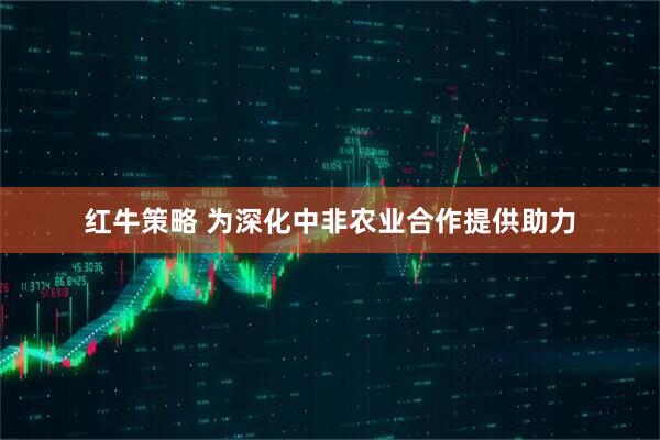 红牛策略 为深化中非农业合作提供助力