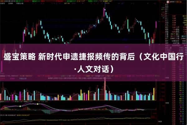 盛宝策略 新时代申遗捷报频传的背后（文化中国行·人文对话）