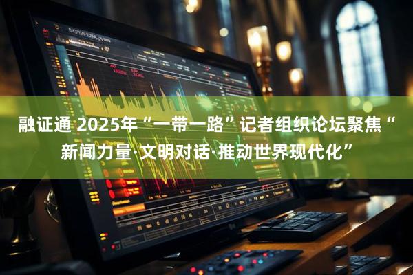 融证通 2025年“一带一路”记者组织论坛聚焦“新闻力量·文明对话·推动世界现代化”