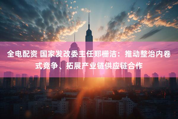 全电配资 国家发改委主任郑栅洁：推动整治内卷式竞争、拓展产业链供应链合作