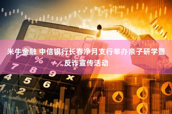 米牛金融 中信银行长春净月支行举办亲子研学暨反诈宣传活动
