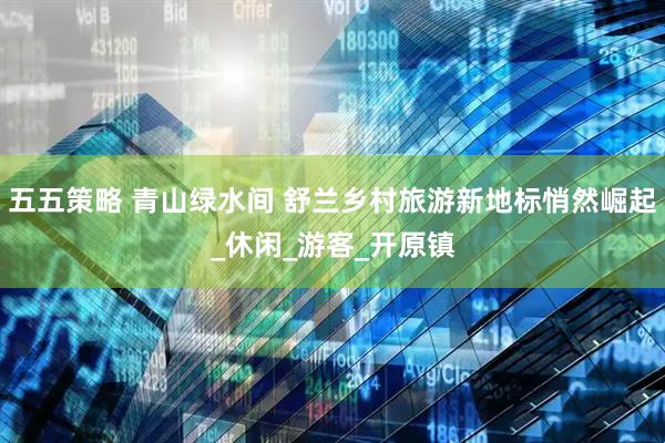 五五策略 青山绿水间 舒兰乡村旅游新地标悄然崛起_休闲_游客_开原镇