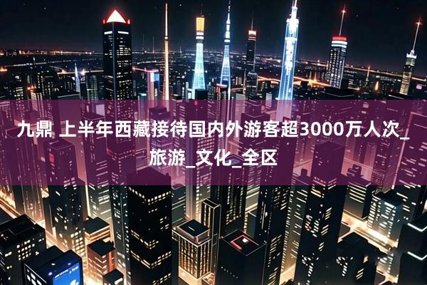 九鼎 上半年西藏接待国内外游客超3000万人次_旅游_文化_全区