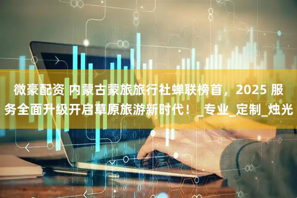 微豪配资 内蒙古蒙旅旅行社蝉联榜首，2025 服务全面升级开启草原旅游新时代！_专业_定制_烛光