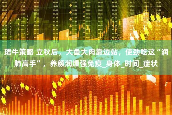 珺牛策略 立秋后，大鱼大肉靠边站，使劲吃这“润肺高手”，养颜润燥强免疫_身体_时间_症状