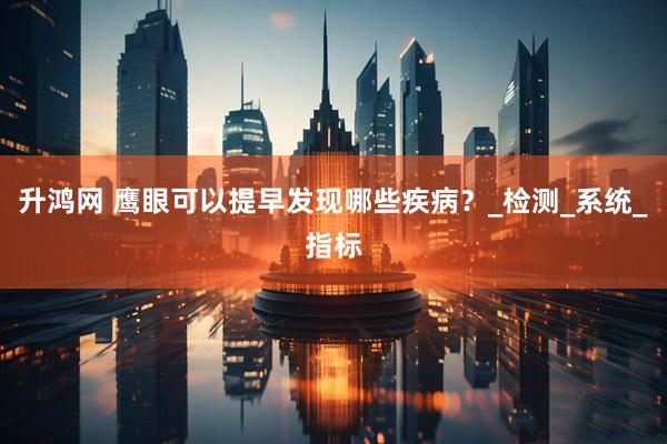 升鸿网 鹰眼可以提早发现哪些疾病？_检测_系统_指标