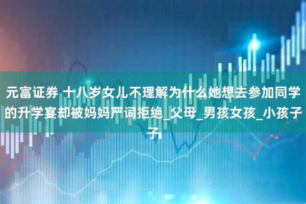 元富证券 十八岁女儿不理解为什么她想去参加同学的升学宴却被妈妈严词拒绝_父母_男孩女孩_小孩子