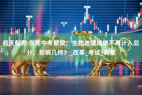 启天配资 东莞中考新规：生物地理成绩不再计入总分，影响几何？_改革_考试_调整