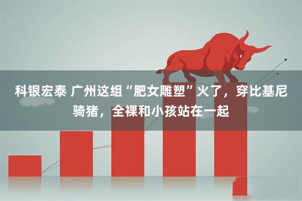 科银宏泰 广州这组“肥女雕塑”火了，穿比基尼骑猪，全裸和小孩站在一起