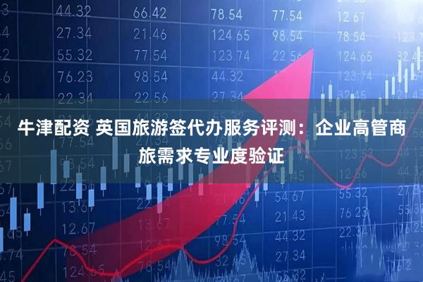 牛津配资 英国旅游签代办服务评测：企业高管商旅需求专业度验证