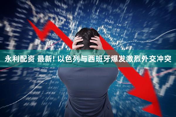 永利配资 最新! 以色列与西班牙爆发激烈外交冲突