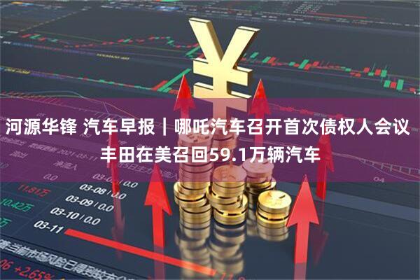 河源华锋 汽车早报｜哪吒汽车召开首次债权人会议 丰田在美召回59.1万辆汽车