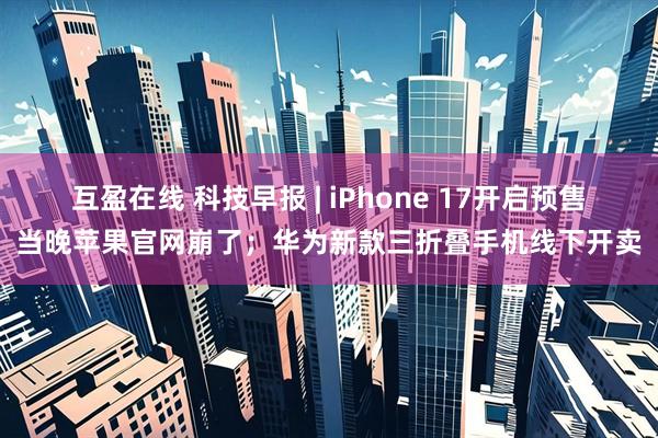 互盈在线 科技早报 | iPhone 17开启预售当晚苹果官网崩了；华为新款三折叠手机线下开卖