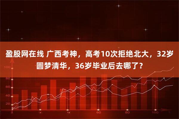 盈股网在线 广西考神，高考10次拒绝北大，32岁圆梦清华，36岁毕业后去哪了？