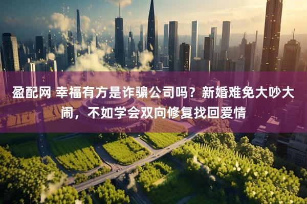 盈配网 幸福有方是诈骗公司吗？新婚难免大吵大闹，不如学会双向修复找回爱情