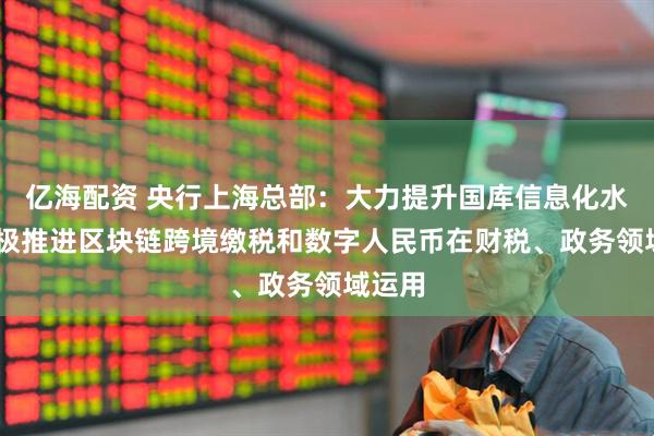 亿海配资 央行上海总部：大力提升国库信息化水平 积极推进区块链跨境缴税和数字人民币在财税、政务领域运用