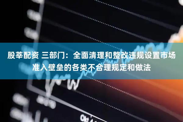 股莘配资 三部门：全面清理和整改违规设置市场准入壁垒的各类不合理规定和做法