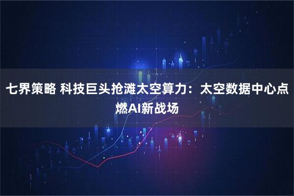 七界策略 科技巨头抢滩太空算力：太空数据中心点燃AI新战场