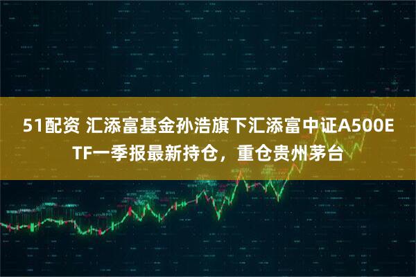 51配资 汇添富基金孙浩旗下汇添富中证A500ETF一季报最新持仓，重仓贵州茅台